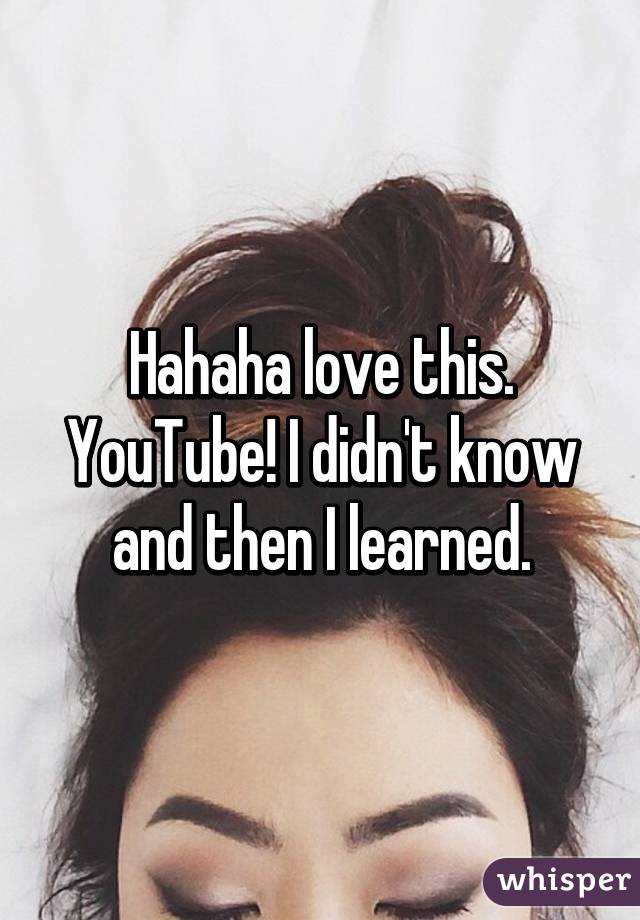 Hahaha love this. YouTube! I didn't know and then I learned.