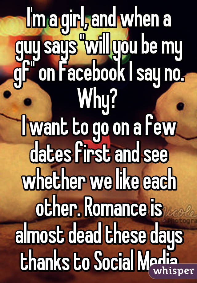 I'm a girl, and when a guy says "will you be my gf" on Facebook I say no. Why? 
I want to go on a few dates first and see whether we like each other. Romance is almost dead these days thanks to Social Media