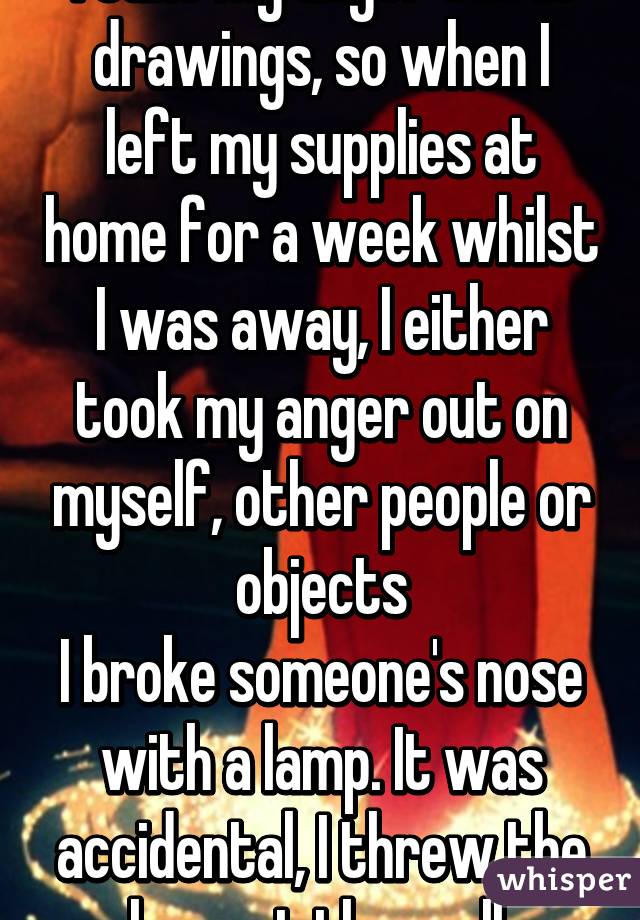 I take my anger out in drawings, so when I left my supplies at home for a week whilst I was away, I either took my anger out on myself, other people or objects
I broke someone's nose with a lamp. It was accidental, I threw the lamp at the wall.