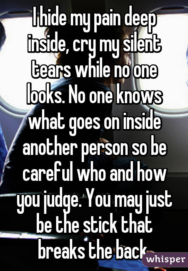 I hide my pain deep inside, cry my silent tears while no one looks. No one knows what goes on inside another person so be careful who and how you judge. You may just be the stick that breaks the back.