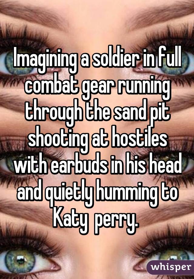 Imagining a soldier in full combat gear running through the sand pit shooting at hostiles with earbuds in his head and quietly humming to Katy  perry. 