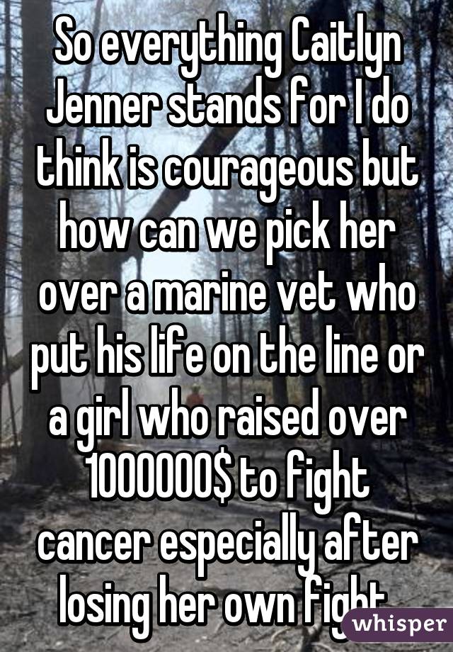 So everything Caitlyn Jenner stands for I do think is courageous but how can we pick her over a marine vet who put his life on the line or a girl who raised over 1000000$ to fight cancer especially after losing her own fight 