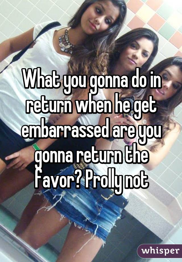 What you gonna do in return when he get embarrassed are you gonna return the favor? Prolly not