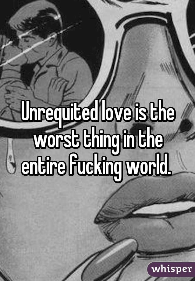 Unrequited love is the worst thing in the entire fucking world. 