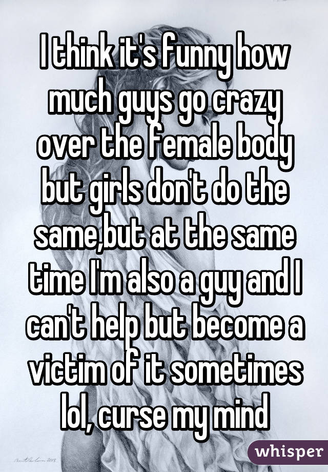 I think it's funny how much guys go crazy over the female body but girls don't do the same,but at the same time I'm also a guy and I can't help but become a victim of it sometimes lol, curse my mind