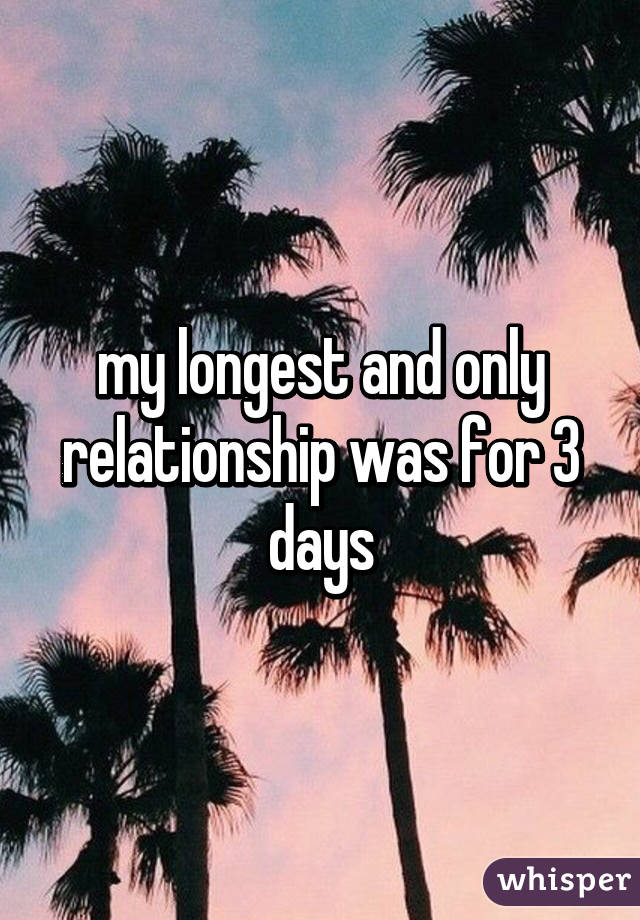 my longest and only relationship was for 3 days