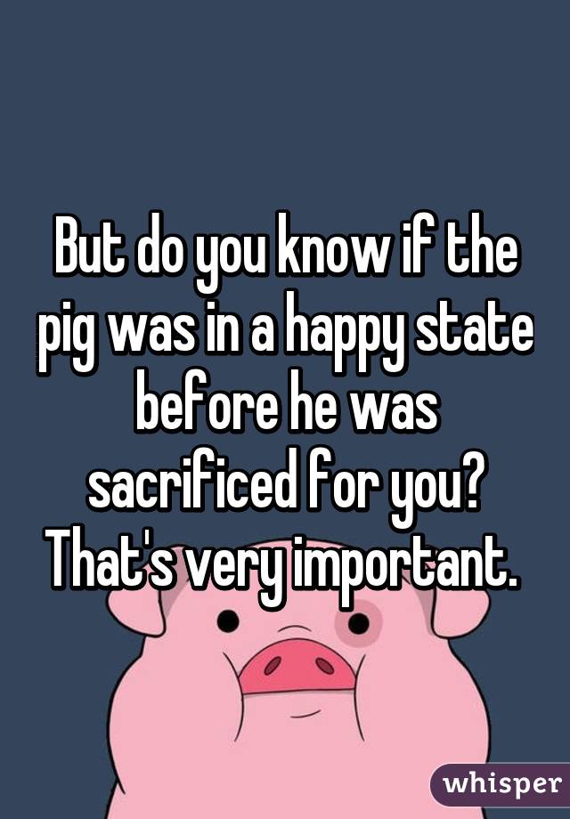 But do you know if the pig was in a happy state before he was sacrificed for you? That's very important. 