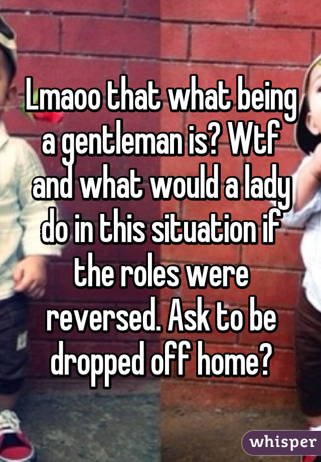 Lmaoo that what being a gentleman is? Wtf and what would a lady do in this situation if the roles were reversed. Ask to be dropped off home?