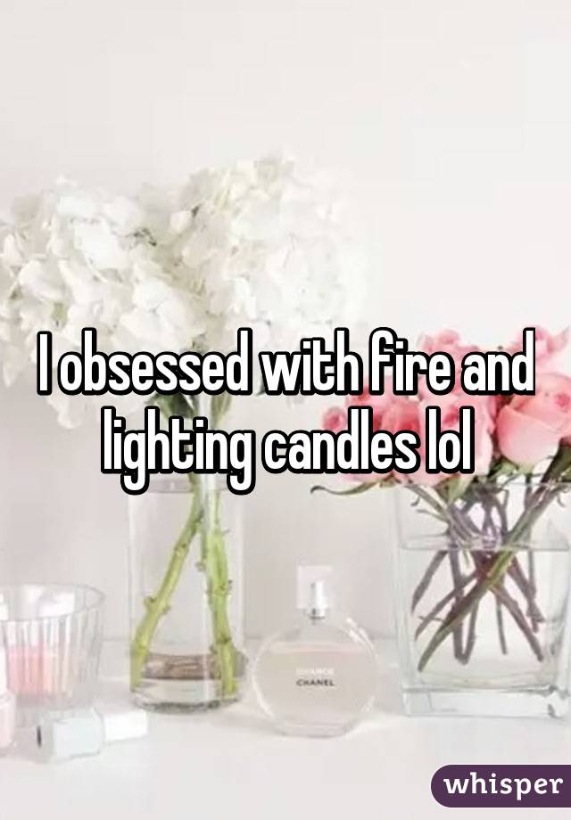 I obsessed with fire and lighting candles lol