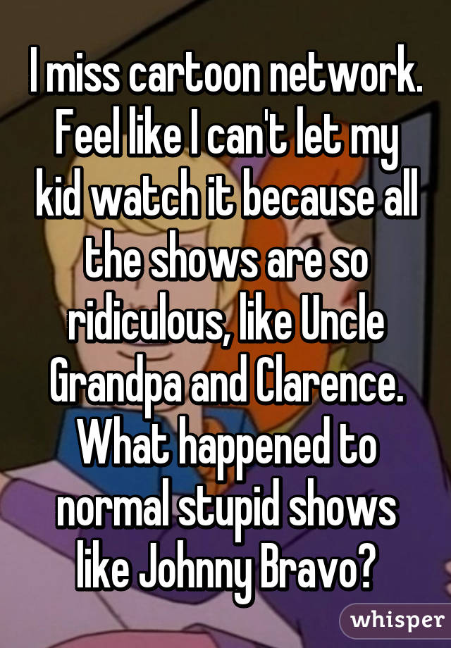 I miss cartoon network. Feel like I can't let my kid watch it because all the shows are so ridiculous, like Uncle Grandpa and Clarence. What happened to normal stupid shows like Johnny Bravo?