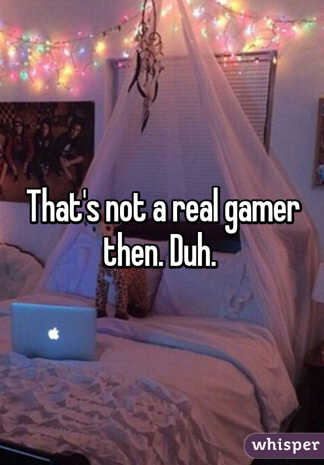 That's not a real gamer then. Duh. 