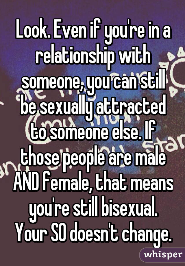 Look. Even if you're in a relationship with someone, you can still be sexually attracted to someone else. If those people are male AND female, that means you're still bisexual. Your SO doesn't change.