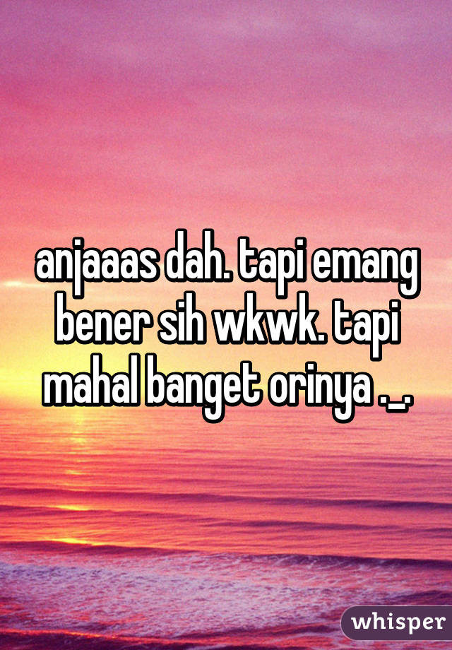 anjaaas dah. tapi emang bener sih wkwk. tapi mahal banget orinya ._.