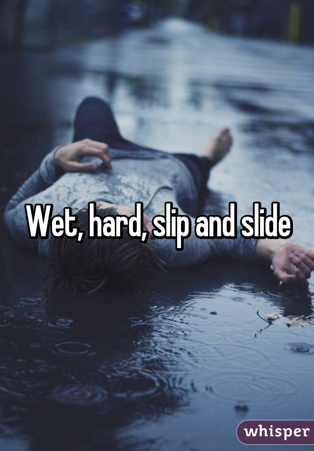 Wet, hard, slip and slide