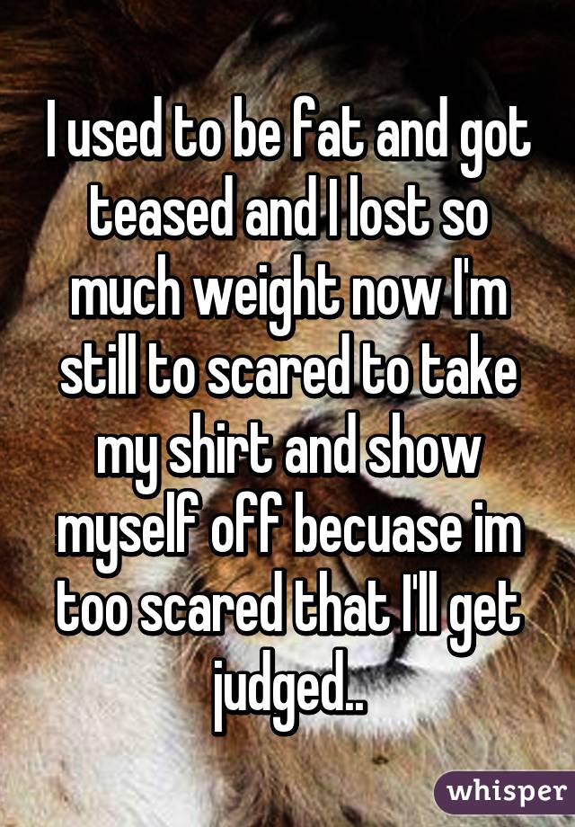 I used to be fat and got teased and I lost so much weight now I'm still to scared to take my shirt and show myself off becuase im too scared that I'll get judged..