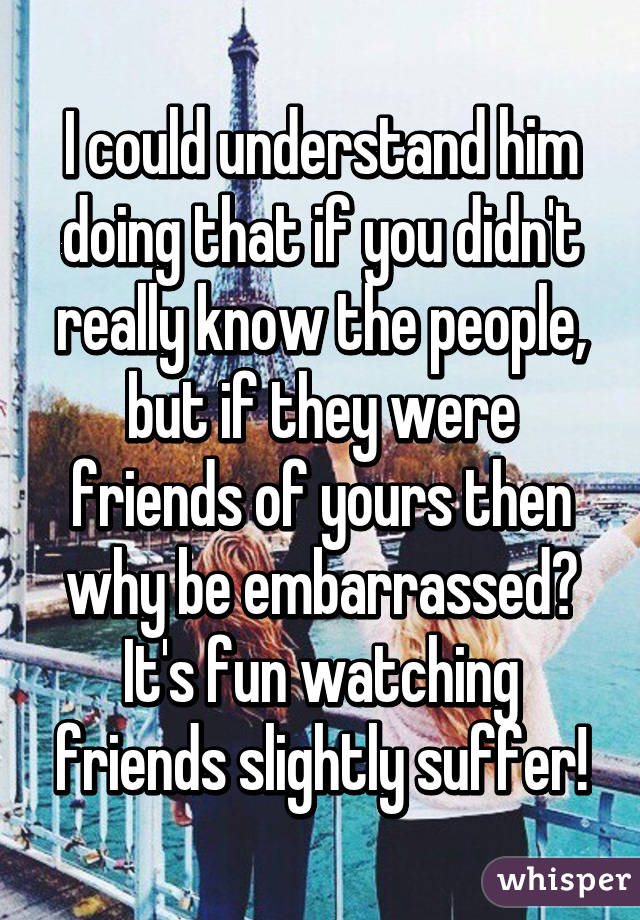 I could understand him doing that if you didn't really know the people, but if they were friends of yours then why be embarrassed? It's fun watching friends slightly suffer!