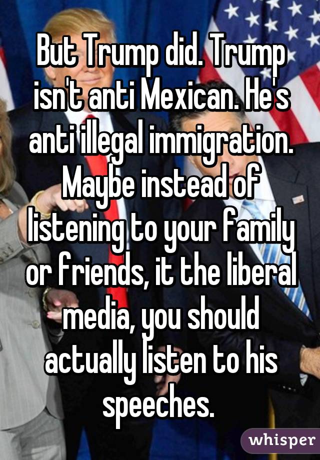 But Trump did. Trump isn't anti Mexican. He's anti illegal immigration. Maybe instead of listening to your family or friends, it the liberal media, you should actually listen to his speeches. 