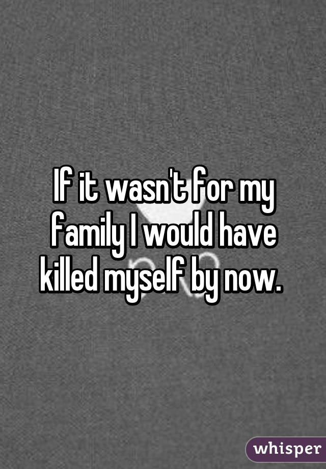 If it wasn't for my family I would have killed myself by now. 