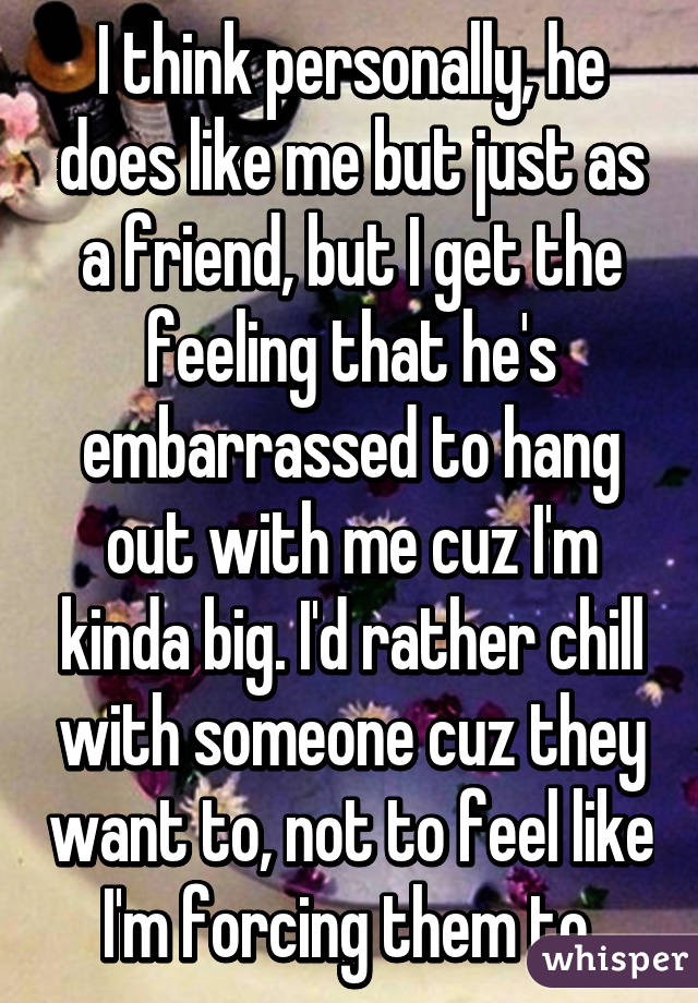 I think personally, he does like me but just as a friend, but I get the feeling that he's embarrassed to hang out with me cuz I'm kinda big. I'd rather chill with someone cuz they want to, not to feel like I'm forcing them to 