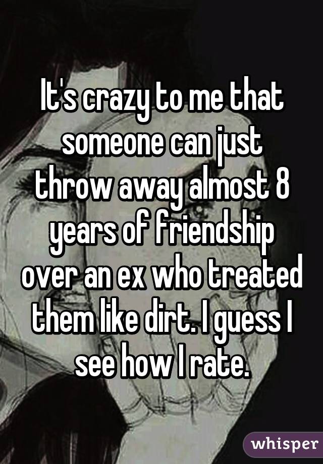 It's crazy to me that someone can just throw away almost 8 years of friendship over an ex who treated them like dirt. I guess I see how I rate.