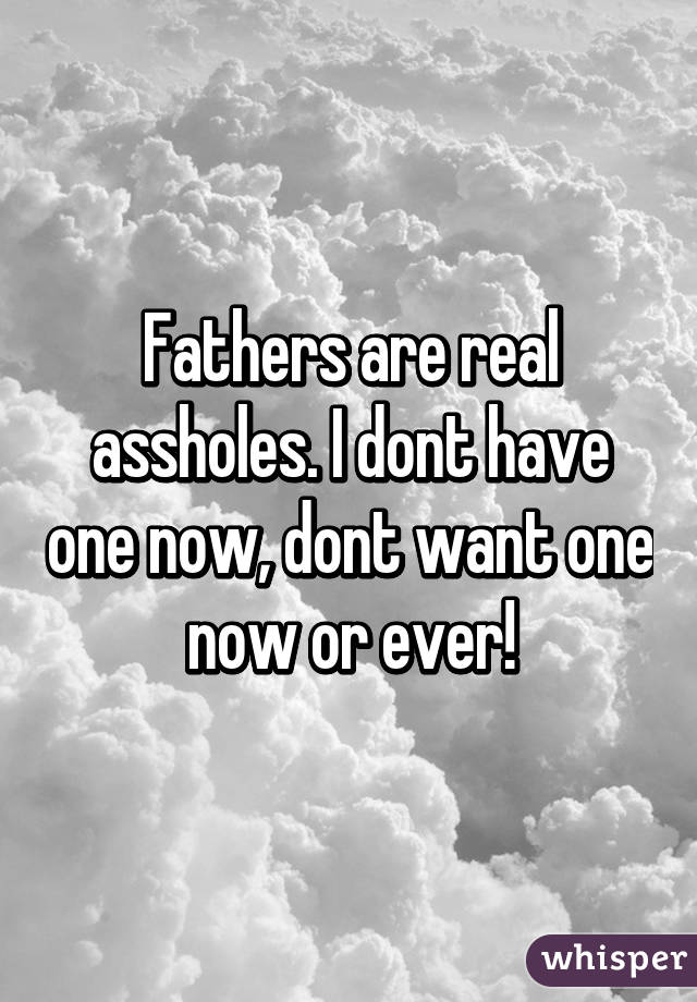 Fathers are real assholes. I dont have one now, dont want one now or ever!