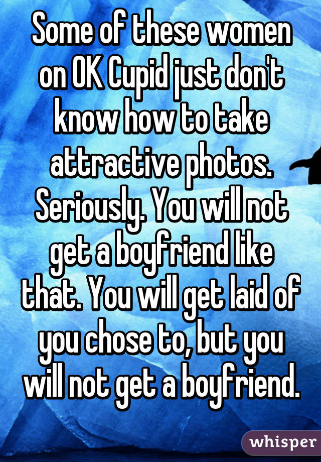 Some of these women on OK Cupid just don't know how to take attractive photos. Seriously. You will not get a boyfriend like that. You will get laid of you chose to, but you will not get a boyfriend. 