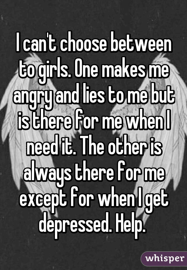 I can't choose between to girls. One makes me angry and lies to me but is there for me when I need it. The other is always there for me except for when I get depressed. Help. 