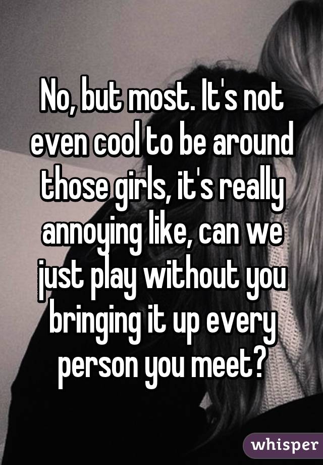 No, but most. It's not even cool to be around those girls, it's really annoying like, can we just play without you bringing it up every person you meet?