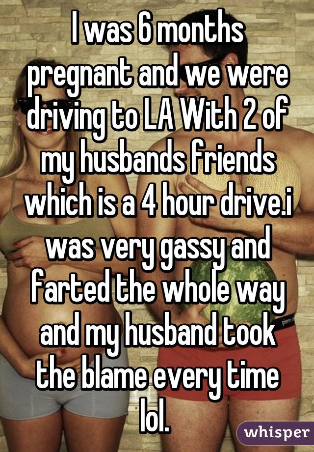 I was 6 months pregnant and we were driving to LA With 2 of my husbands friends which is a 4 hour drive.i was very gassy and farted the whole way and my husband took the blame every time lol. 