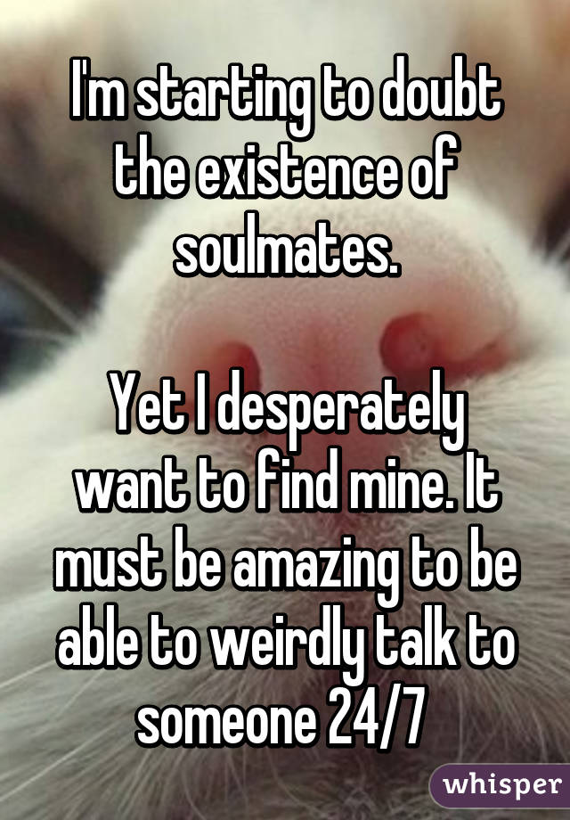 I'm starting to doubt the existence of soulmates.

Yet I desperately want to find mine. It must be amazing to be able to weirdly talk to someone 24/7 