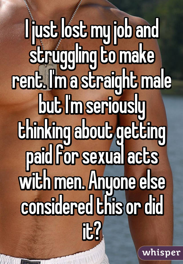 I just lost my job and struggling to make rent. I'm a straight male but I'm seriously thinking about getting paid for sexual acts with men. Anyone else considered this or did it?