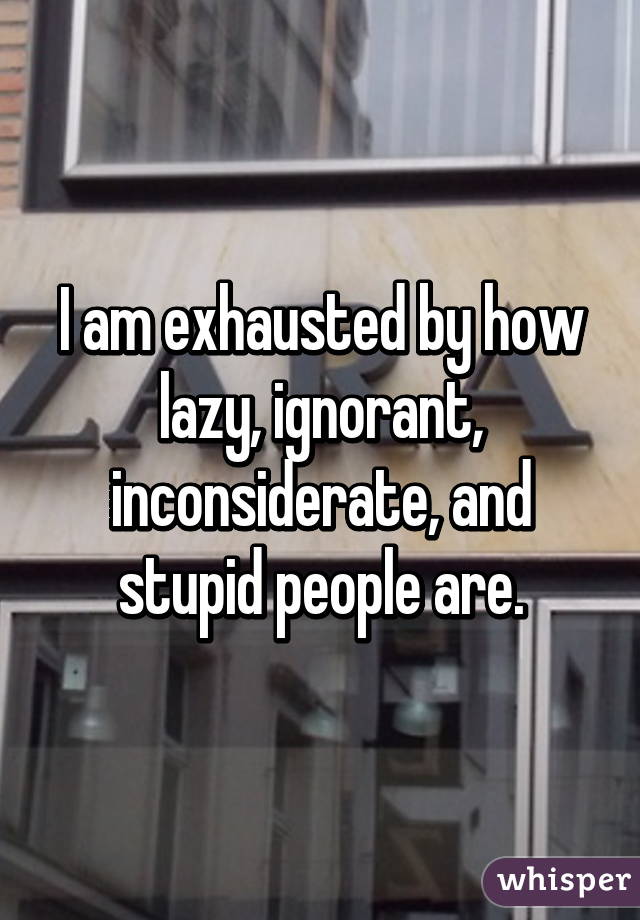 I am exhausted by how lazy, ignorant, inconsiderate, and stupid people are.