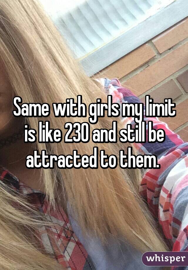 Same with girls my limit is like 230 and still be attracted to them. 