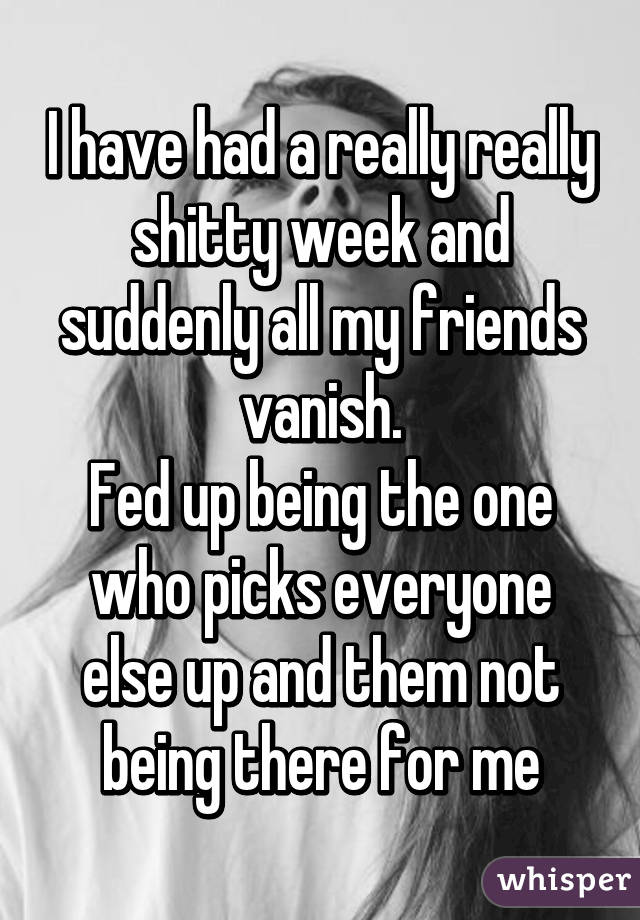 I have had a really really shitty week and suddenly all my friends vanish.
Fed up being the one who picks everyone else up and them not being there for me