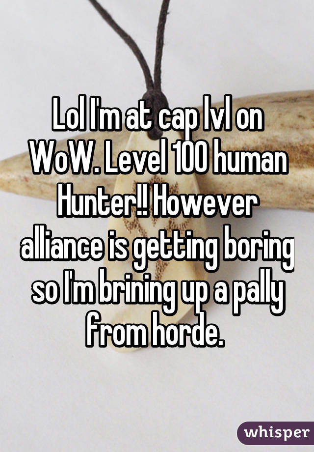 Lol I'm at cap lvl on WoW. Level 100 human Hunter!! However alliance is getting boring so I'm brining up a pally from horde. 