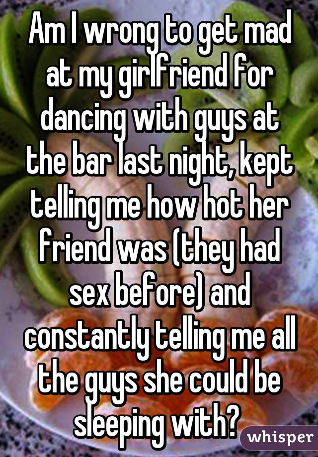 Am I wrong to get mad at my girlfriend for dancing with guys at the bar last night, kept telling me how hot her friend was (they had sex before) and constantly telling me all the guys she could be sleeping with? 