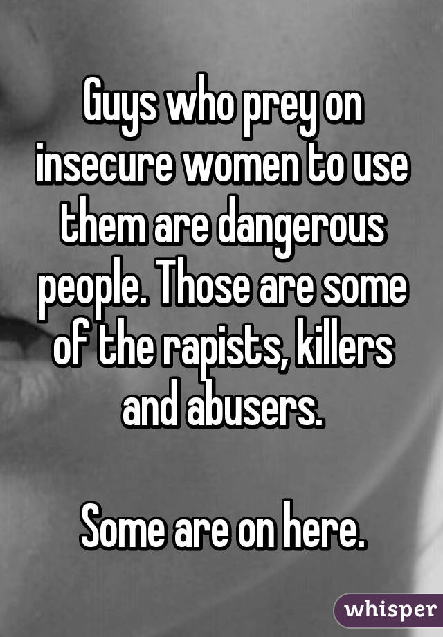 Guys who prey on insecure women to use them are dangerous people. Those are some of the rapists, killers and abusers.

Some are on here.