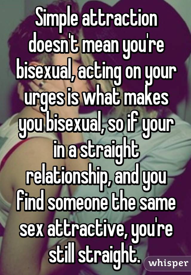 Simple attraction doesn't mean you're bisexual, acting on your urges is what makes you bisexual, so if your in a straight relationship, and you find someone the same sex attractive, you're still straight. 