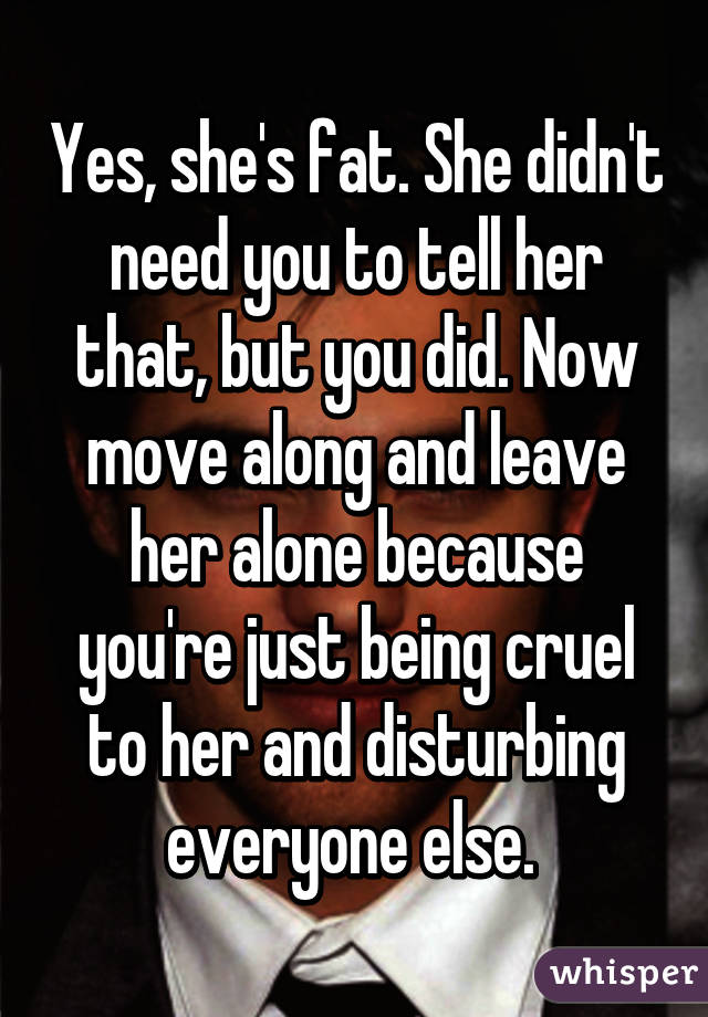 Yes, she's fat. She didn't need you to tell her that, but you did. Now move along and leave her alone because you're just being cruel to her and disturbing everyone else. 