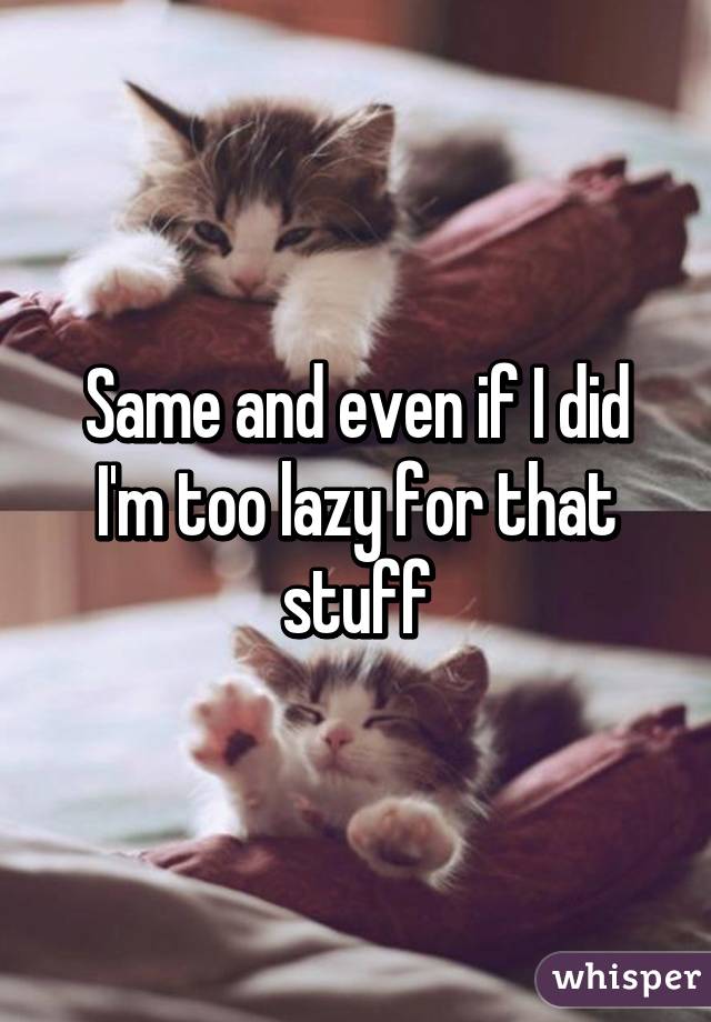 Same and even if I did I'm too lazy for that stuff