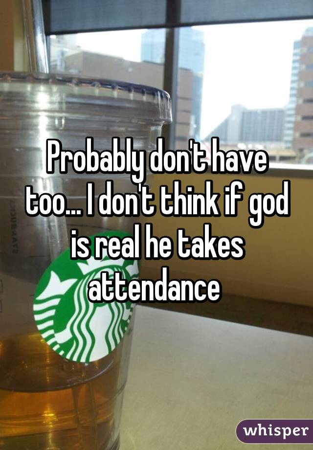 Probably don't have too... I don't think if god is real he takes attendance 