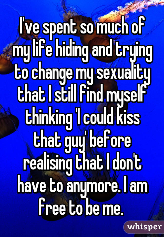 I've spent so much of my life hiding and trying to change my sexuality that I still find myself thinking 'I could kiss that guy' before realising that I don't have to anymore. I am free to be me. 