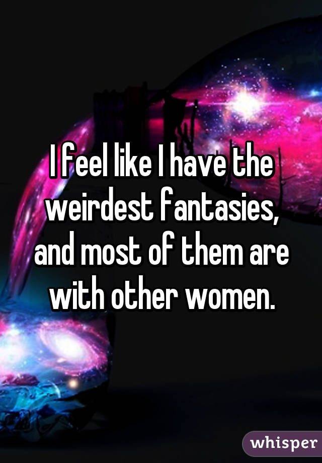 I feel like I have the weirdest fantasies, and most of them are with other women.