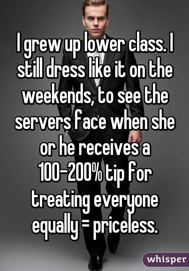 I grew up lower class. I still dress like it on the weekends, to see the servers face when she or he receives a 100-200% tip for treating everyone equally = priceless.