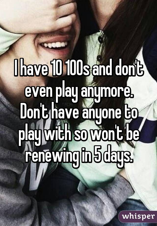 I have 10 100s and don't even play anymore. Don't have anyone to play with so won't be renewing in 5 days.