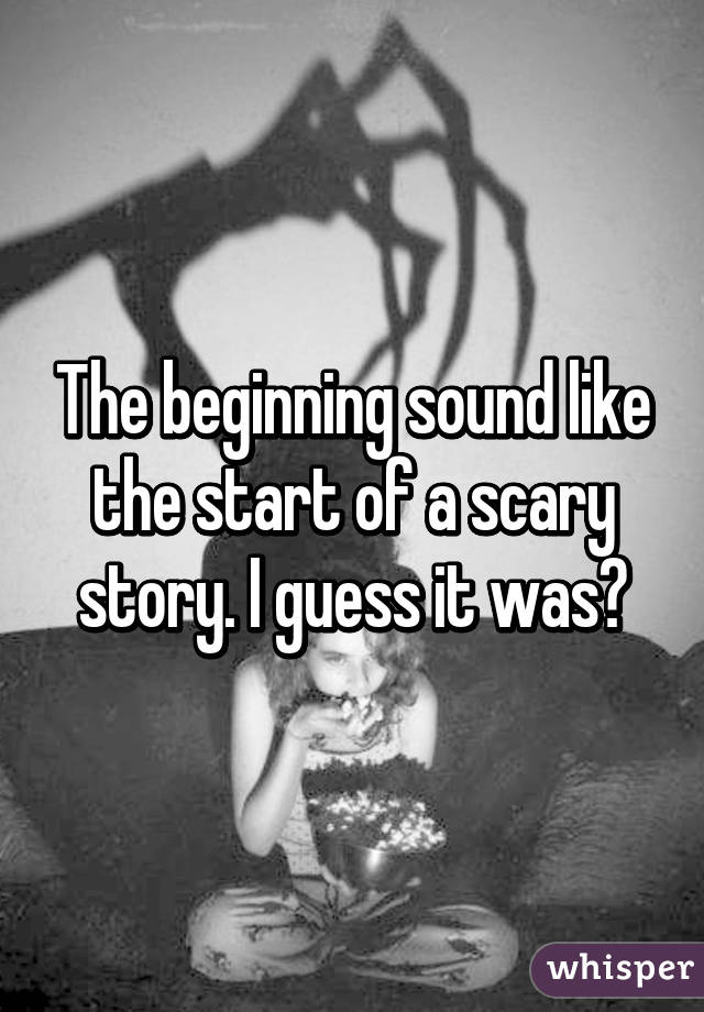 The beginning sound like the start of a scary story. I guess it was?