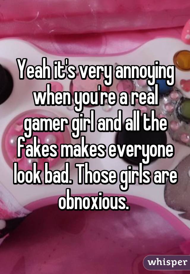 Yeah it's very annoying when you're a real gamer girl and all the fakes makes everyone look bad. Those girls are obnoxious. 