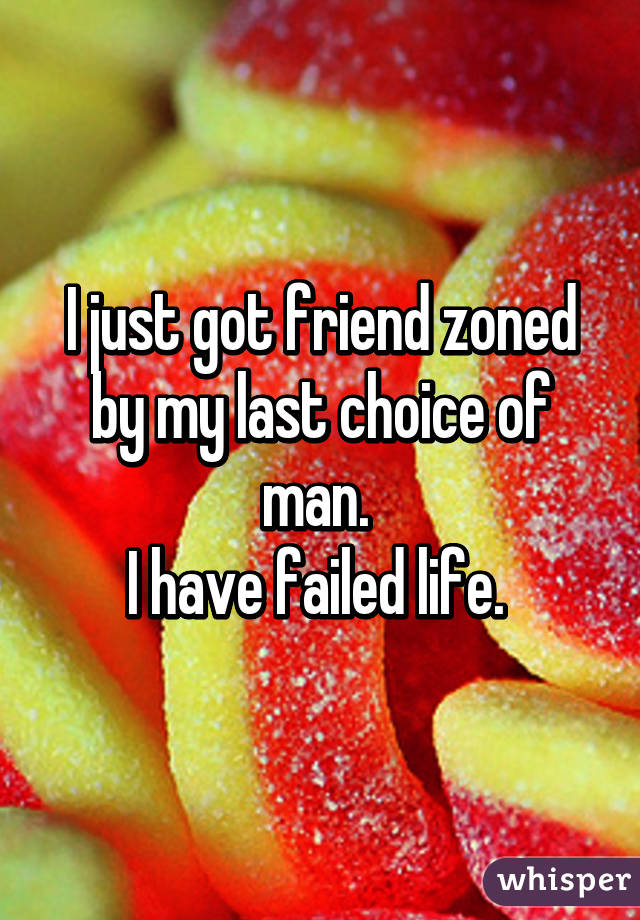 I just got friend zoned by my last choice of man. 
I have failed life. 