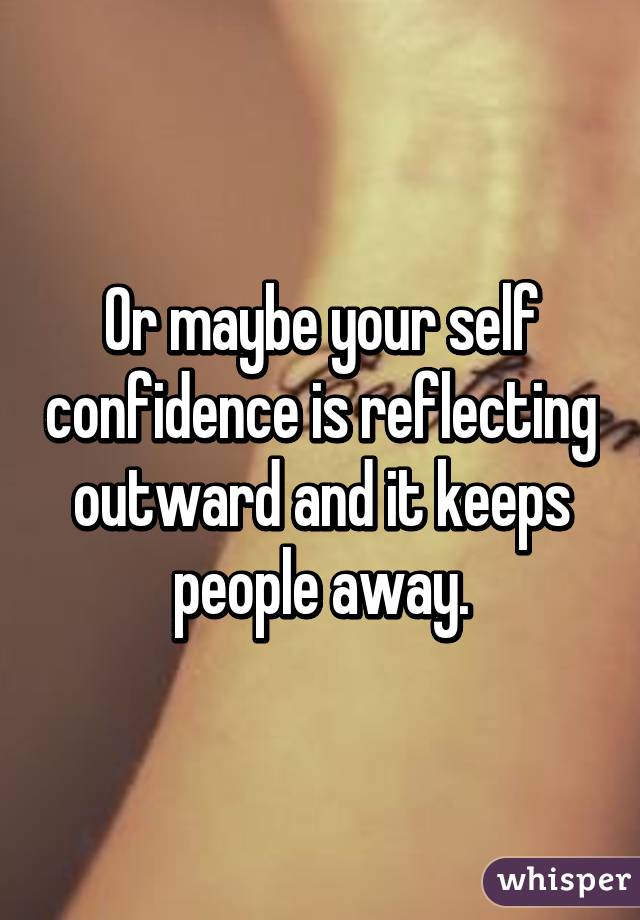 Or maybe your self confidence is reflecting outward and it keeps people away.