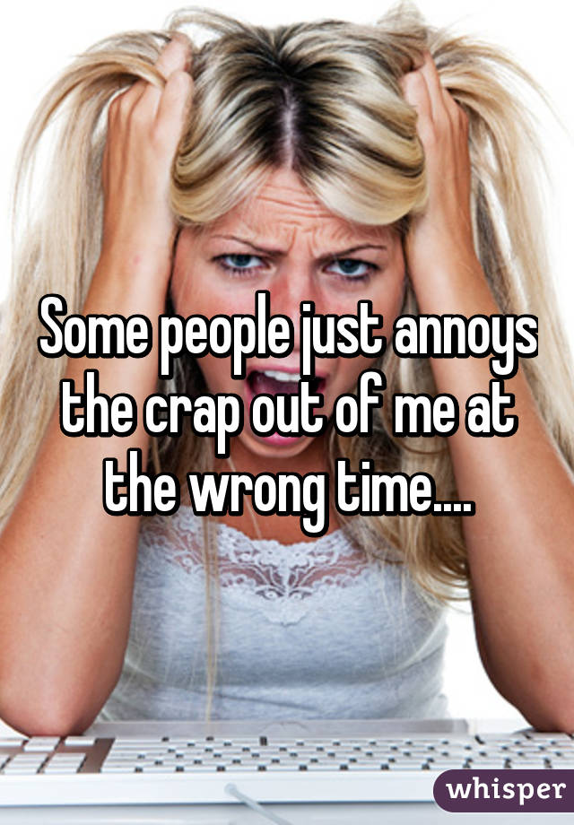 Some people just annoys the crap out of me at the wrong time....